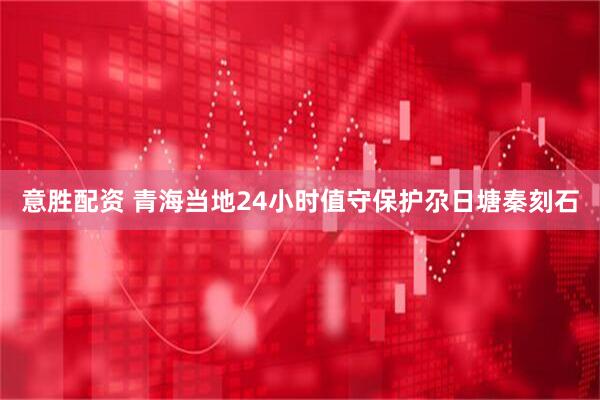 意胜配资 青海当地24小时值守保护尕日塘秦刻石