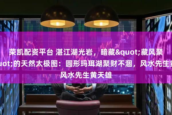 荣凯配资平台 湛江湖光岩，暗藏"藏风聚气"的天然太极图：圆形玛珥湖聚财不涸，风水先生黄天雄
