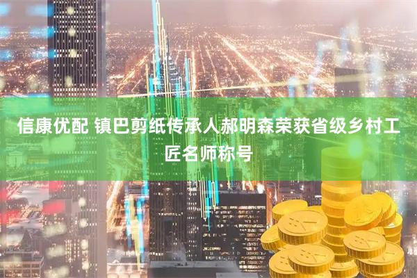 信康优配 镇巴剪纸传承人郝明森荣获省级乡村工匠名师称号