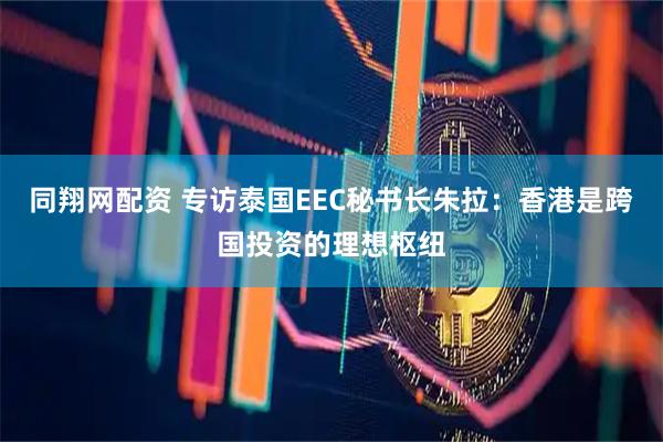 同翔网配资 专访泰国EEC秘书长朱拉：香港是跨国投资的理想枢纽