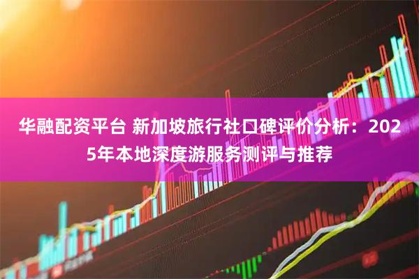 华融配资平台 新加坡旅行社口碑评价分析：2025年本地深度游服务测评与推荐
