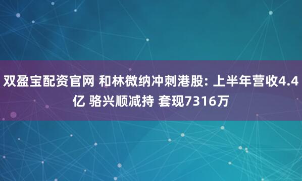 双盈宝配资官网 和林微纳冲刺港股: 上半年营收4.4亿 骆兴顺减持 套现7316万