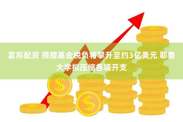 富邦配资 捐赠基金税负将攀升至约3亿美元 耶鲁大学拟压缩各项开支