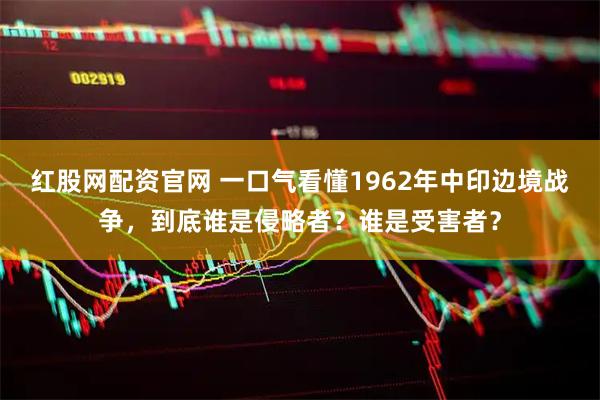 红股网配资官网 一口气看懂1962年中印边境战争，到底谁是侵略者？谁是受害者？