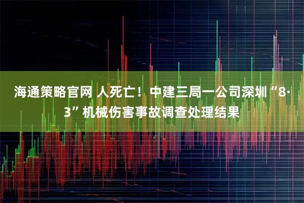 海通策略官网 人死亡！中建三局一公司深圳“8·3”机械伤害事故调查处理结果