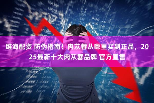 维海配资 防伪指南！肉苁蓉从哪里买到正品，2025最新十大肉苁蓉品牌 官方直售