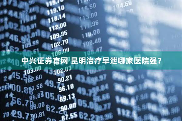 中兴证券官网 昆明治疗早泄哪家医院强？