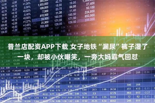 普兰店配资APP下载 女子地铁“漏尿”裤子湿了一块，却被小伙嘲笑，一旁大妈霸气回怼