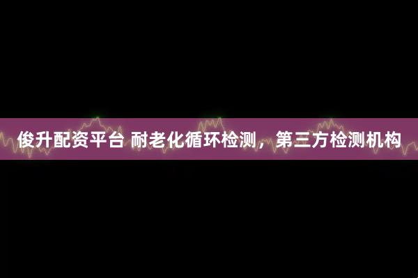 俊升配资平台 耐老化循环检测，第三方检测机构