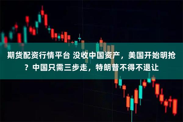 期货配资行情平台 没收中国资产，美国开始明抢？中国只需三步走，特朗普不得不退让