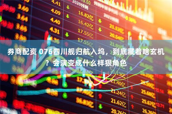 券商配资 076四川舰归航入坞，到底藏着啥玄机？会演变成什么样狠角色