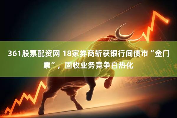 361股票配资网 18家券商斩获银行间债市“金门票”，固收业务竞争白热化