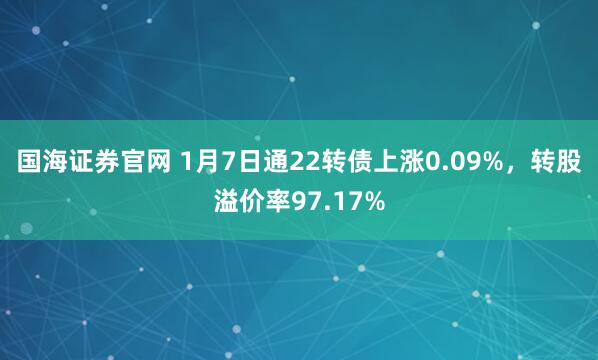 国海证券官网 1月7日通22转债上涨0.09%，转股溢价率97.17%