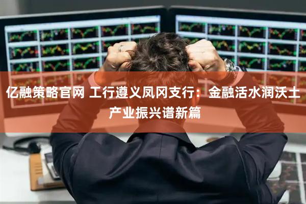亿融策略官网 工行遵义凤冈支行：金融活水润沃土 产业振兴谱新篇