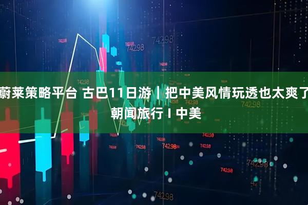 蔚莱策略平台 古巴11日游｜把中美风情玩透也太爽了 朝闻旅行 I 中美
