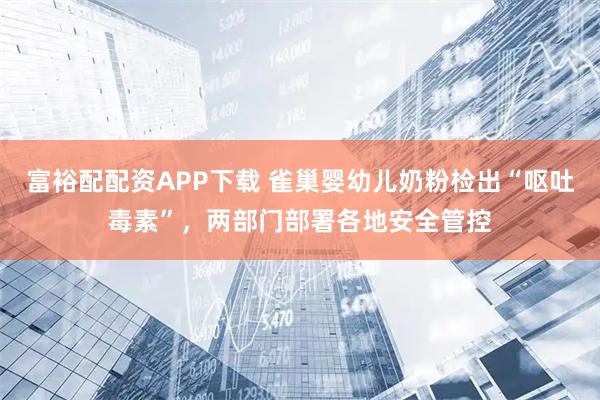 富裕配配资APP下载 雀巢婴幼儿奶粉检出“呕吐毒素”，两部门部署各地安全管控