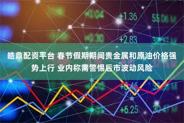 皓鼎配资平台 春节假期期间贵金属和原油价格强势上行 业内称需警惕后市波动风险