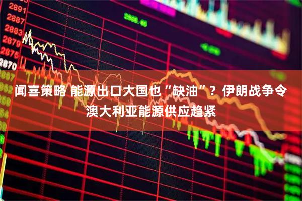 闻喜策略 能源出口大国也“缺油”？伊朗战争令澳大利亚能源供应趋紧