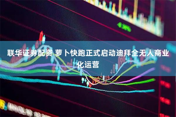 联华证券配资 萝卜快跑正式启动迪拜全无人商业化运营