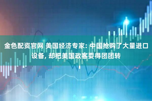 金色配资官网 美国经济专家: 中国抢购了大量进口设备, 却把美国政客耍得团团转