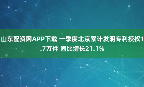 山东配资网APP下载 一季度北京累计发明专利授权1.7万件 同比增长21.1%